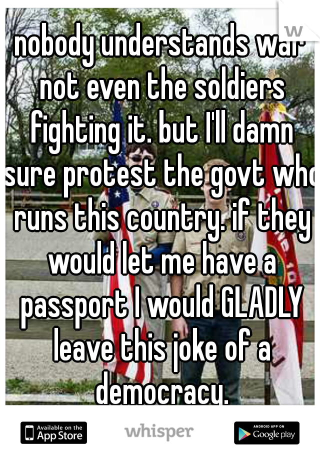 nobody understands war not even the soldiers fighting it. but I'll damn sure protest the govt who runs this country. if they would let me have a passport I would GLADLY leave this joke of a democracy.