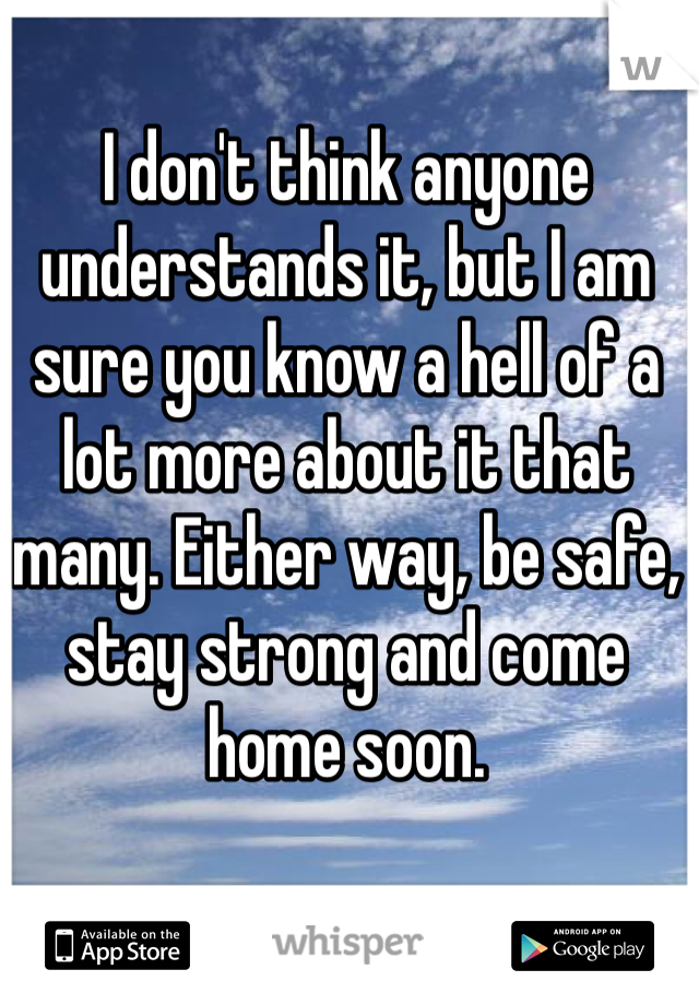 I don't think anyone understands it, but I am sure you know a hell of a lot more about it that many. Either way, be safe, stay strong and come home soon. 