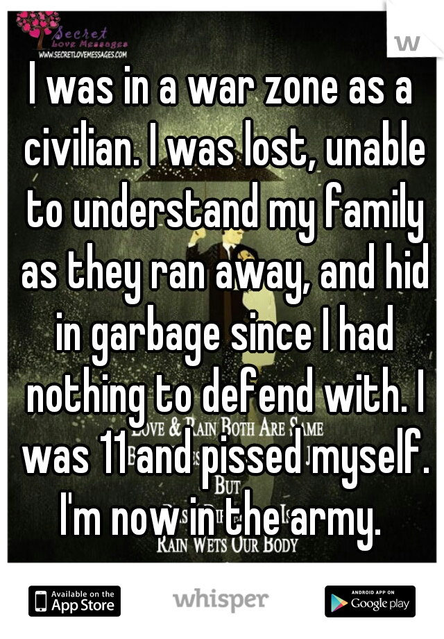 I was in a war zone as a civilian. I was lost, unable to understand my family as they ran away, and hid in garbage since I had nothing to defend with. I was 11 and pissed myself. I'm now in the army. 