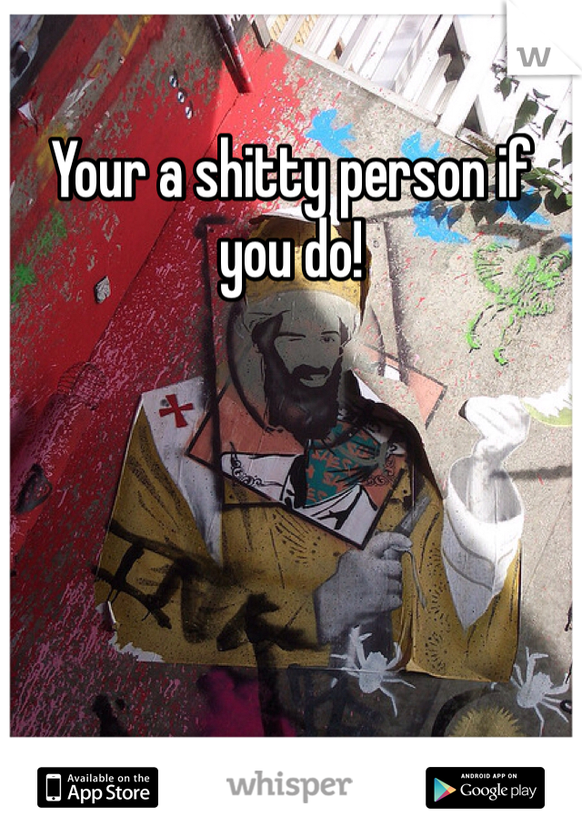 Your a shitty person if you do!