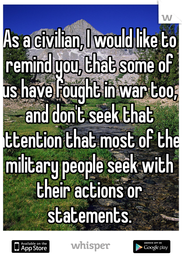 As a civilian, I would like to remind you, that some of us have fought in war too, and don't seek that attention that most of the military people seek with their actions or statements.