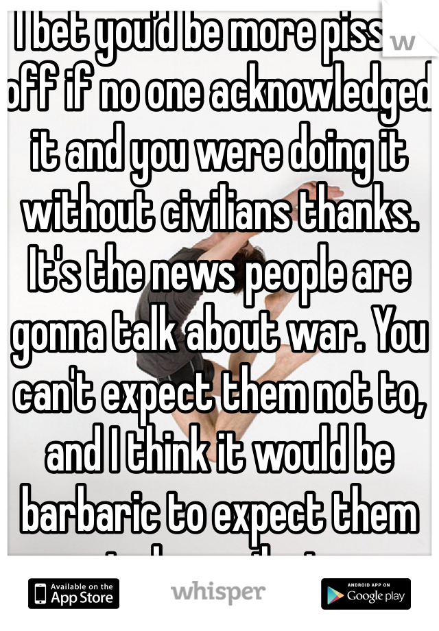 I bet you'd be more pissed off if no one acknowledged it and you were doing it without civilians thanks. It's the news people are gonna talk about war. You can't expect them not to, and I think it would be barbaric to expect them to keep silent. 