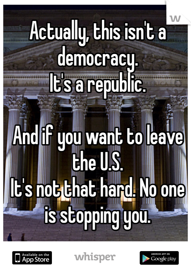 Actually, this isn't a democracy.
It's a republic.

And if you want to leave the U.S.
It's not that hard. No one is stopping you.