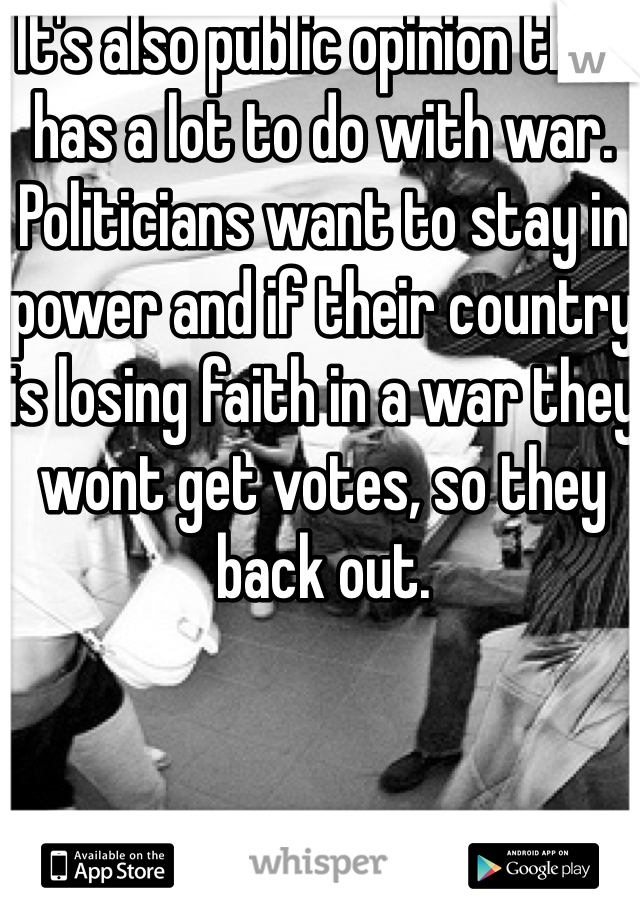 It's also public opinion that has a lot to do with war. Politicians want to stay in power and if their country is losing faith in a war they wont get votes, so they back out. 