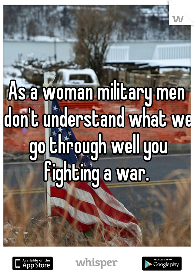 As a woman military men don't understand what we go through well you fighting a war. 