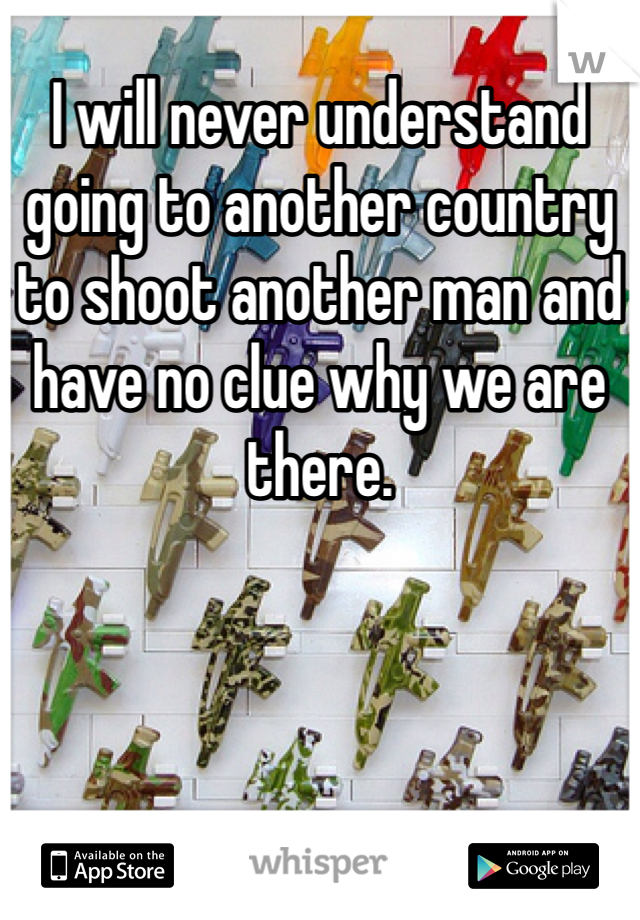 I will never understand going to another country to shoot another man and have no clue why we are there.