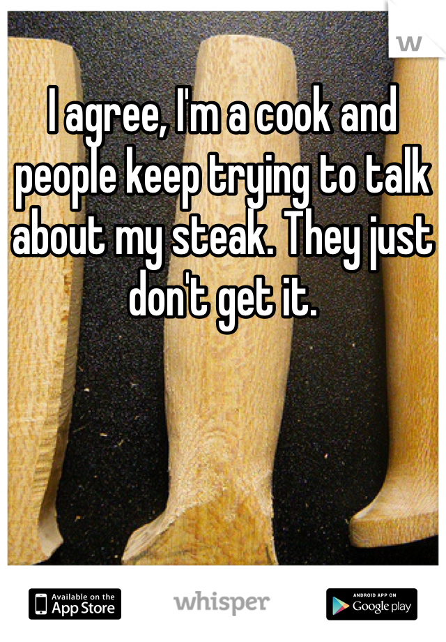 I agree, I'm a cook and people keep trying to talk about my steak. They just don't get it.