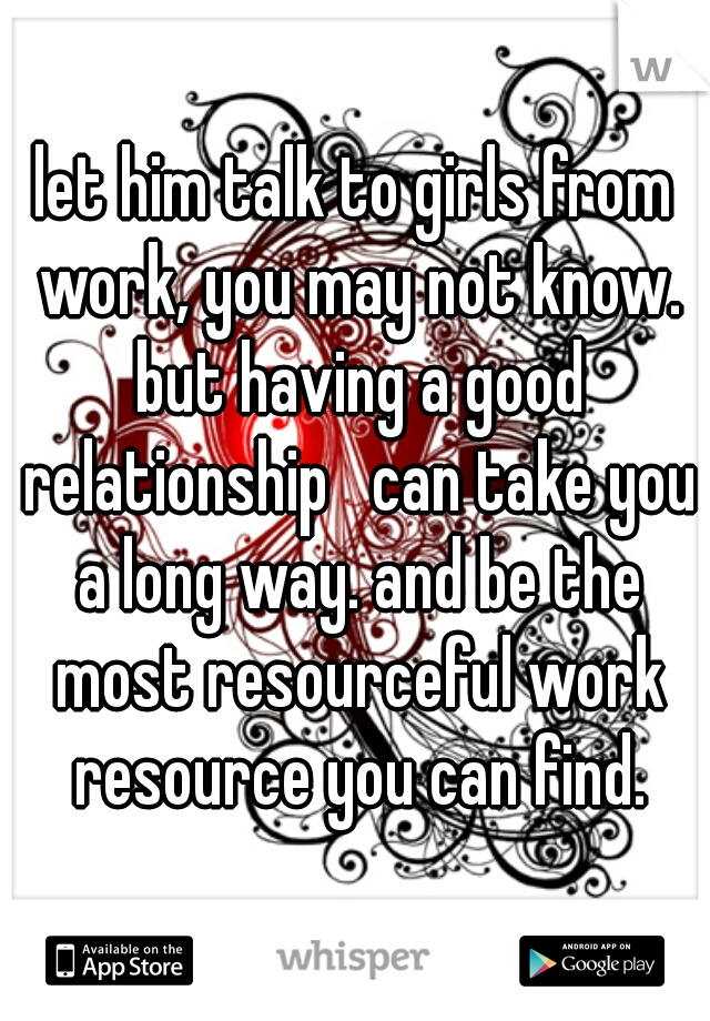 let him talk to girls from work, you may not know. but having a good relationship   can take you a long way. and be the most resourceful work resource you can find.