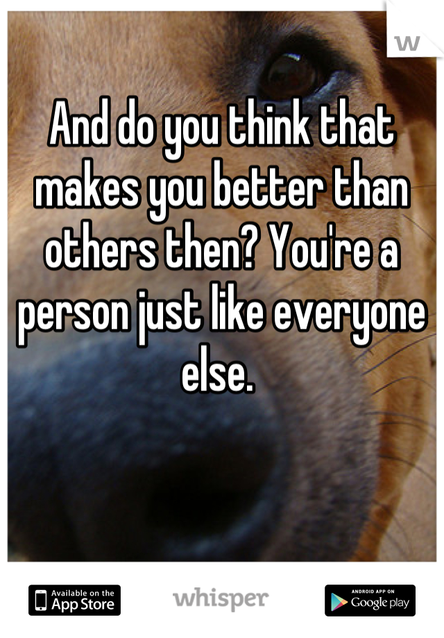 And do you think that makes you better than others then? You're a person just like everyone else. 