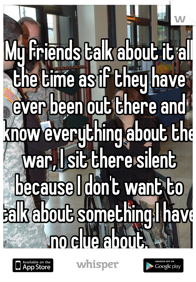 My friends talk about it all the time as if they have ever been out there and know everything about the war, I sit there silent because I don't want to talk about something I have no clue about. 