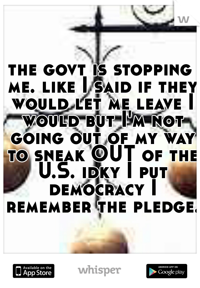 the govt is stopping me. like I said if they would let me leave I would but I'm not going out of my way to sneak OUT of the U.S. idky I put democracy I remember the pledge. 