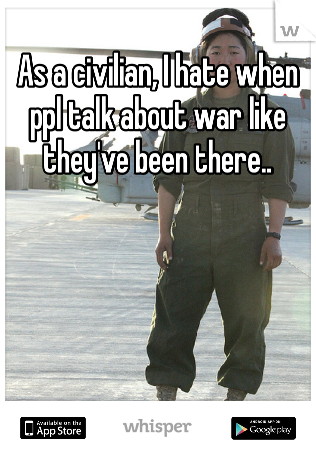 As a civilian, I hate when ppl talk about war like they've been there.. 