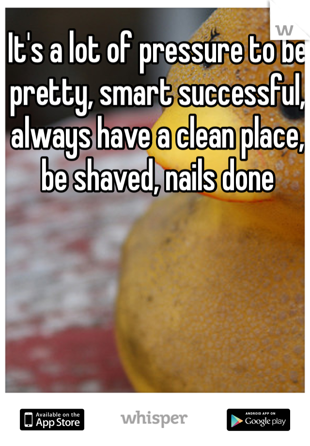 It's a lot of pressure to be pretty, smart successful, always have a clean place, be shaved, nails done 