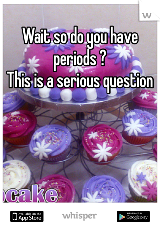 Wait so do you have periods ?
This is a serious question