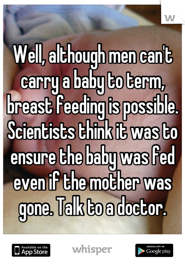 Well, although men can't carry a baby to term, breast feeding is possible. Scientists think it was to ensure the baby was fed even if the mother was gone. Talk to a doctor.