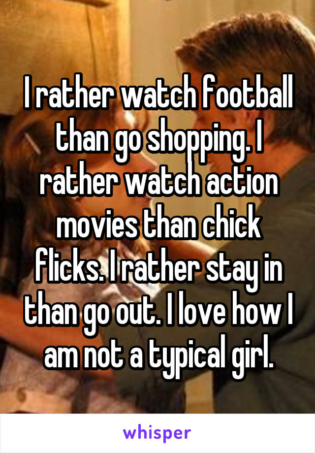 I rather watch football than go shopping. I rather watch action movies than chick flicks. I rather stay in than go out. I love how I am not a typical girl.