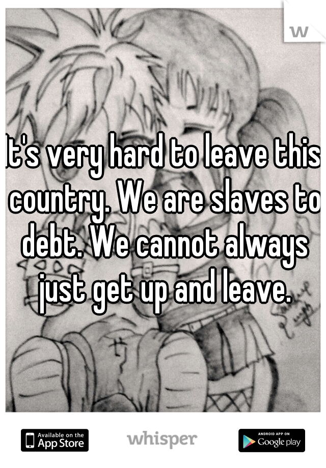 It's very hard to leave this country. We are slaves to debt. We cannot always just get up and leave.