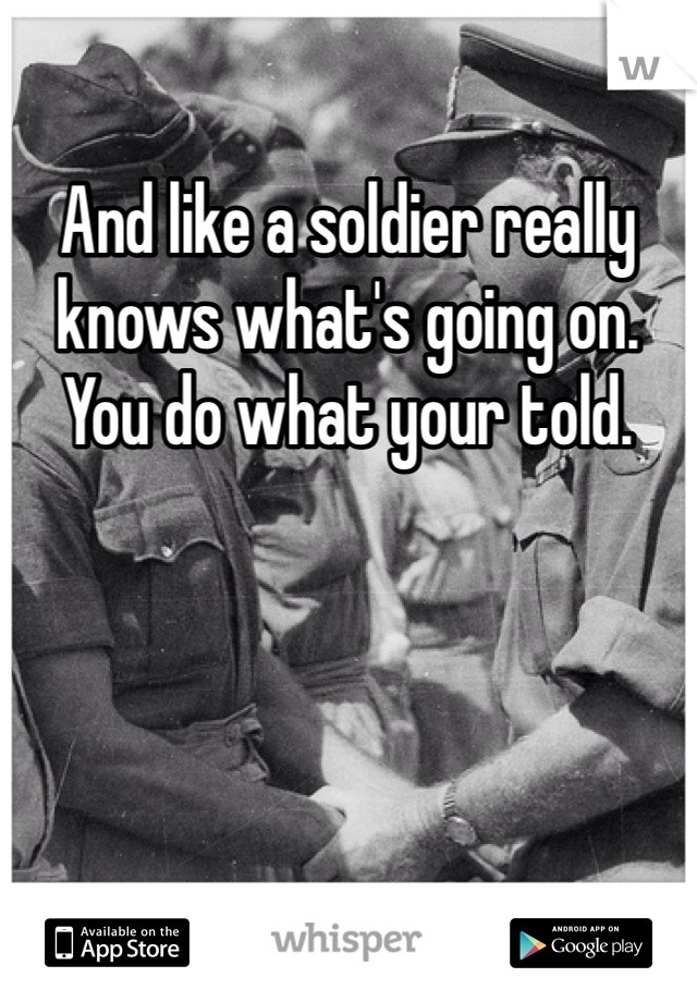 And like a soldier really knows what's going on. You do what your told.