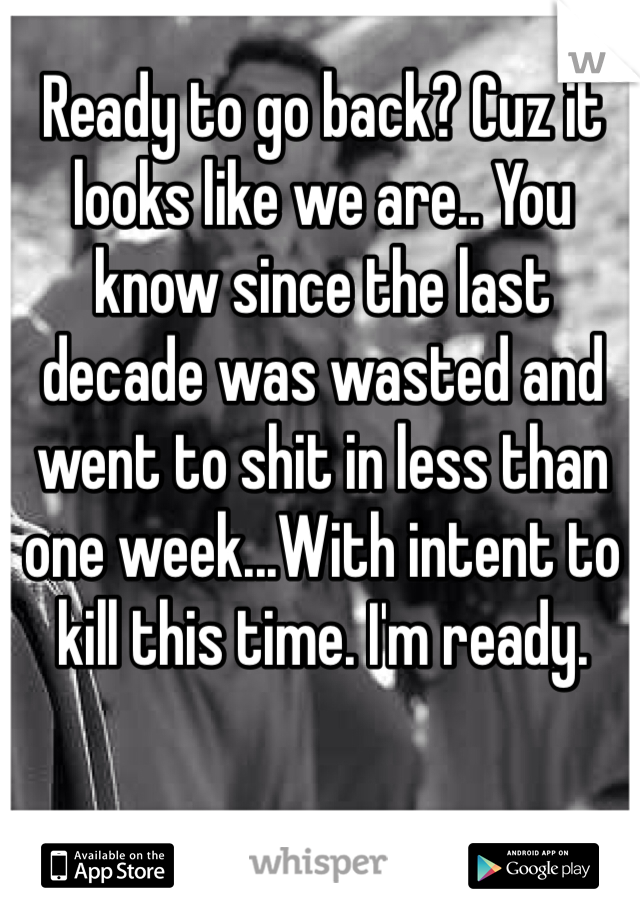 Ready to go back? Cuz it looks like we are.. You know since the last decade was wasted and went to shit in less than one week...With intent to kill this time. I'm ready. 
