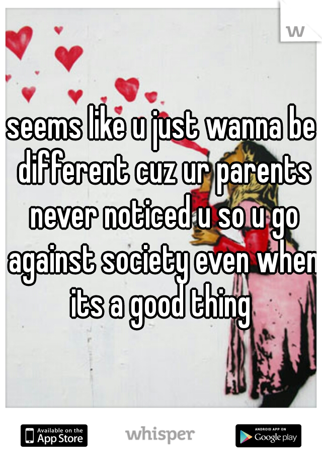 seems like u just wanna be different cuz ur parents never noticed u so u go against society even when its a good thing 