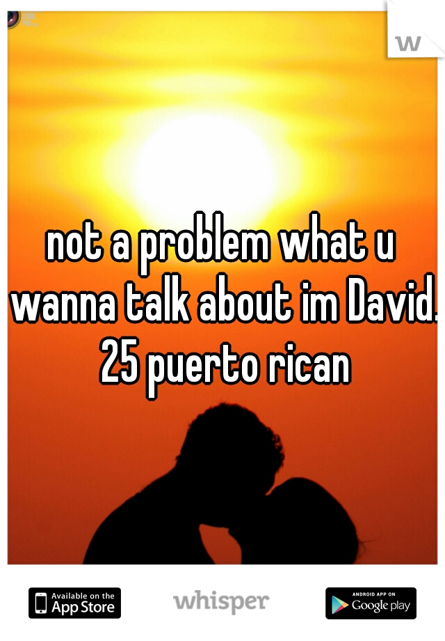 not a problem what u wanna talk about im David. 25 puerto rican