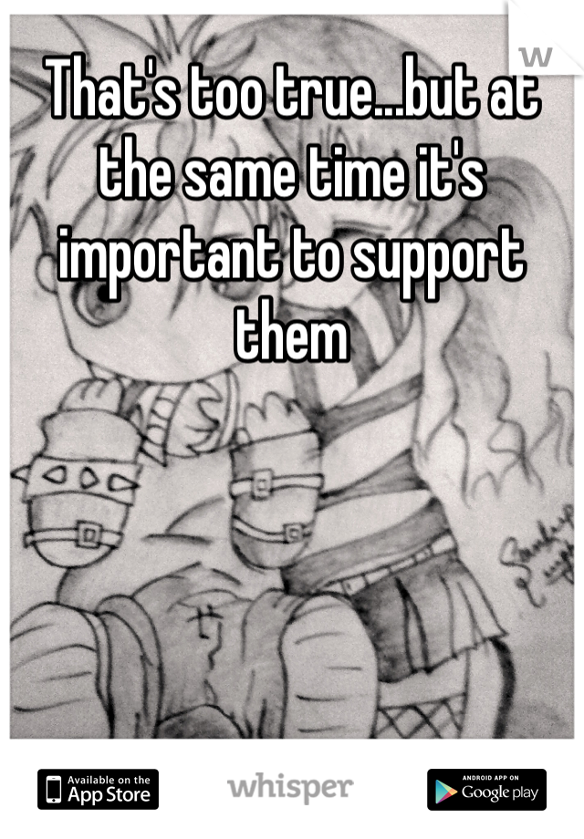 That's too true...but at the same time it's important to support them