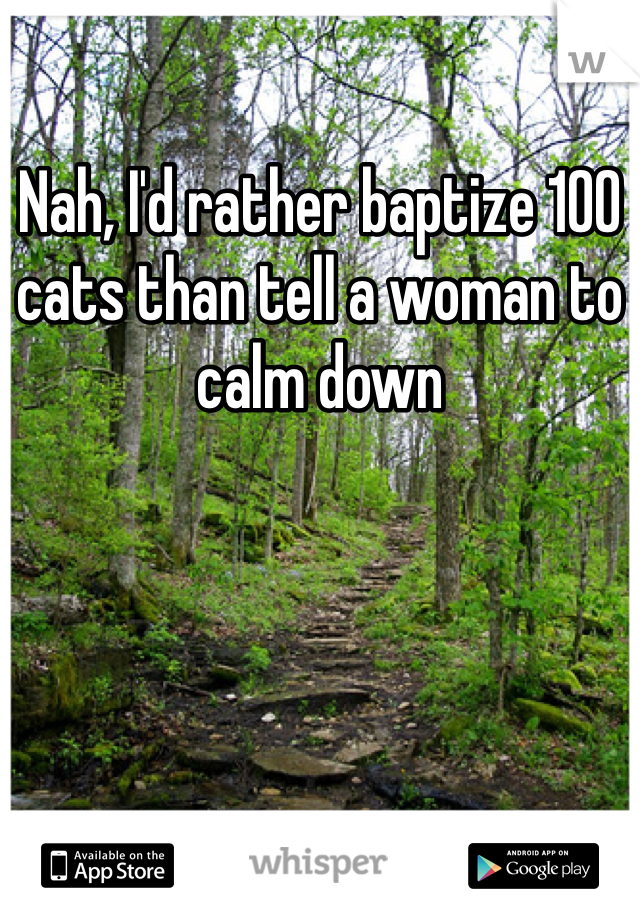 Nah, I'd rather baptize 100 cats than tell a woman to calm down