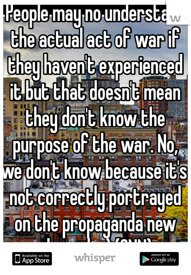 People may no understand the actual act of war if they haven't experienced it but that doesn't mean they don't know the purpose of the war. No, we don't know because it's not correctly portrayed on the propaganda new channels :) (CNN)