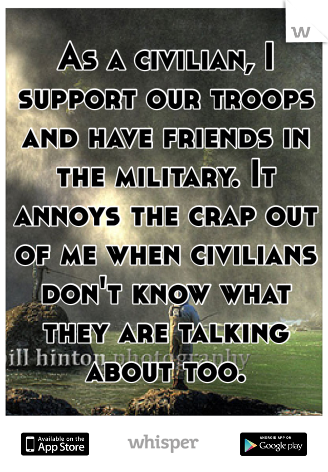 As a civilian, I support our troops and have friends in the military. It annoys the crap out of me when civilians don't know what they are talking about too.