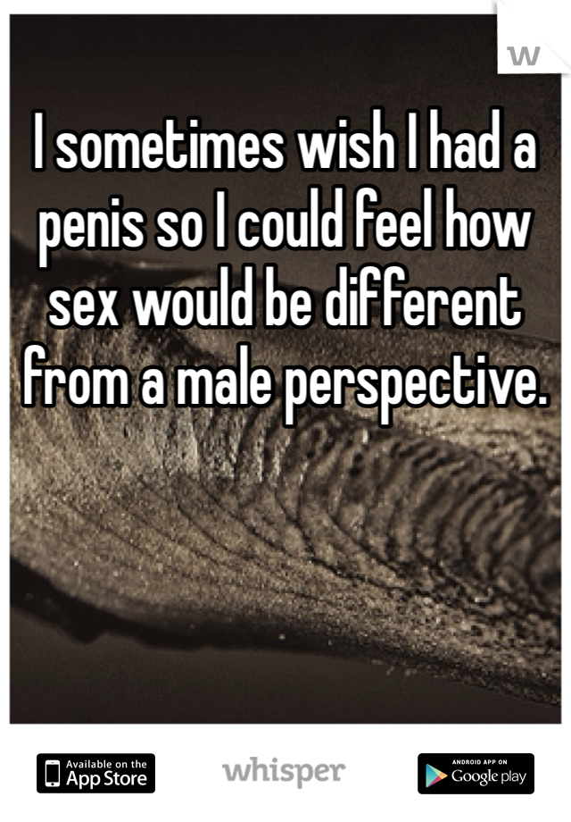I sometimes wish I had a penis so I could feel how sex would be different from a male perspective.