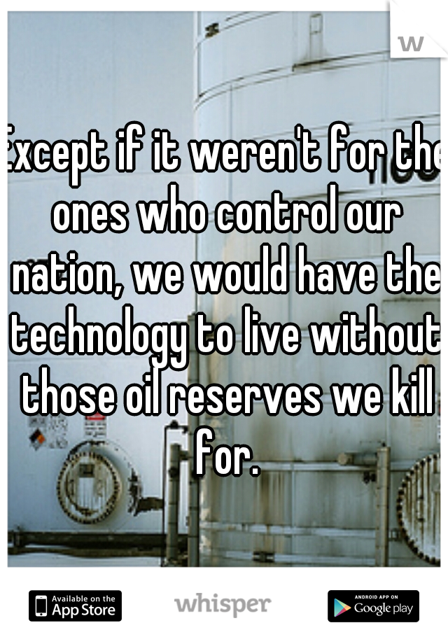 Except if it weren't for the ones who control our nation, we would have the technology to live without those oil reserves we kill for.