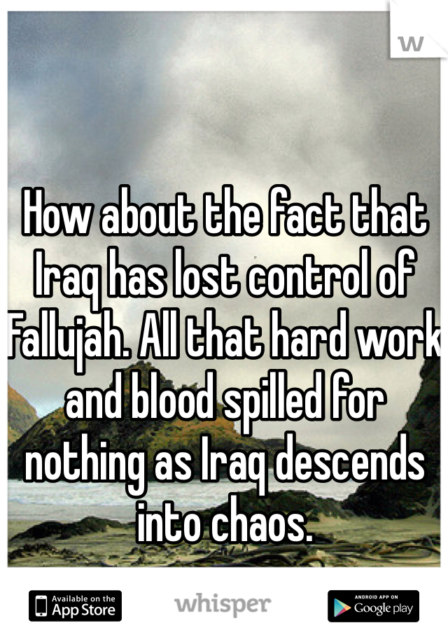 How about the fact that Iraq has lost control of Fallujah. All that hard work and blood spilled for nothing as Iraq descends into chaos.