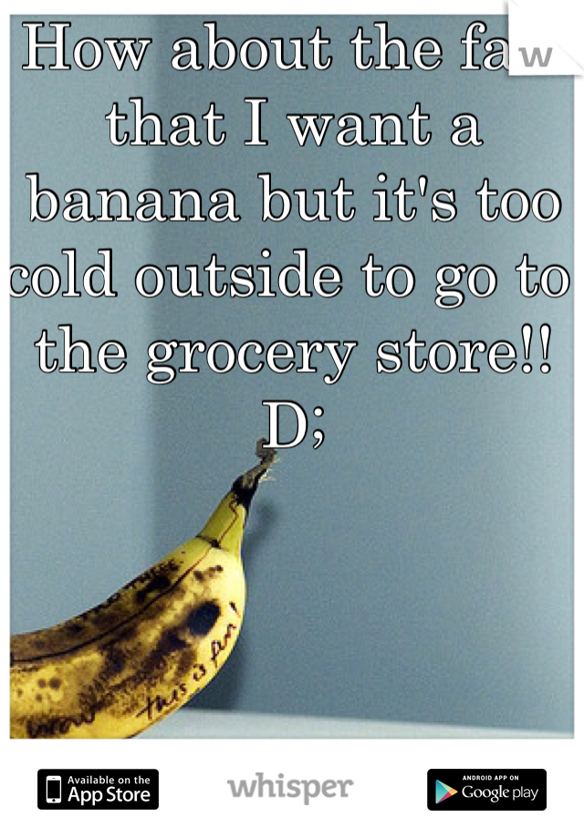 How about the fact that I want a banana but it's too cold outside to go to the grocery store!!
D;