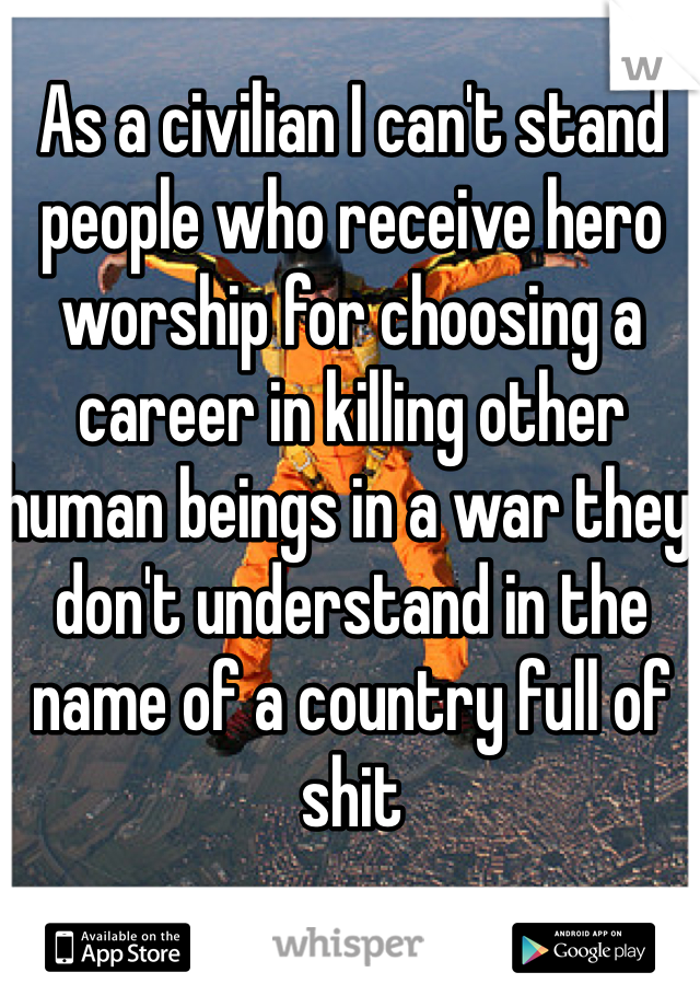 As a civilian I can't stand people who receive hero worship for choosing a career in killing other human beings in a war they don't understand in the name of a country full of shit