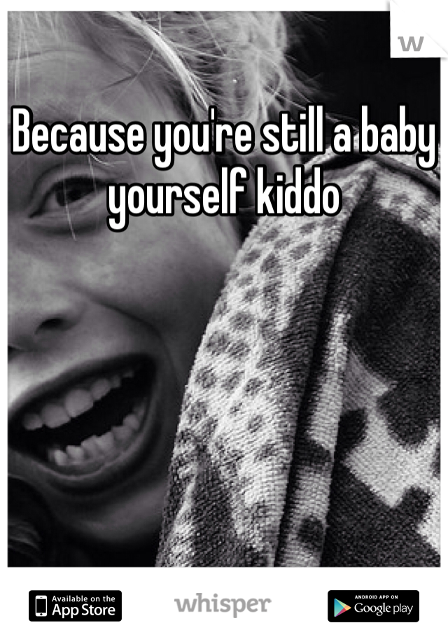 Because you're still a baby yourself kiddo