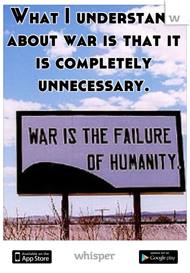 What I understand about war is that it is completely unnecessary.