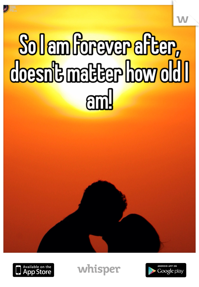 So I am forever after, doesn't matter how old I am!