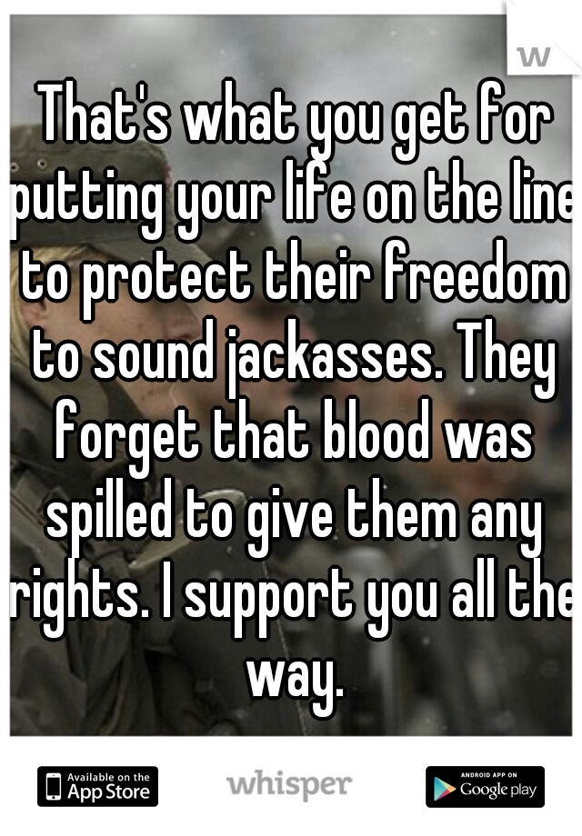  That's what you get for putting your life on the line to protect their freedom to sound jackasses. They forget that blood was spilled to give them any rights. I support you all the way.