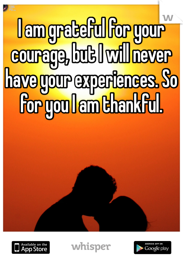 I am grateful for your courage, but I will never have your experiences. So for you I am thankful. 
