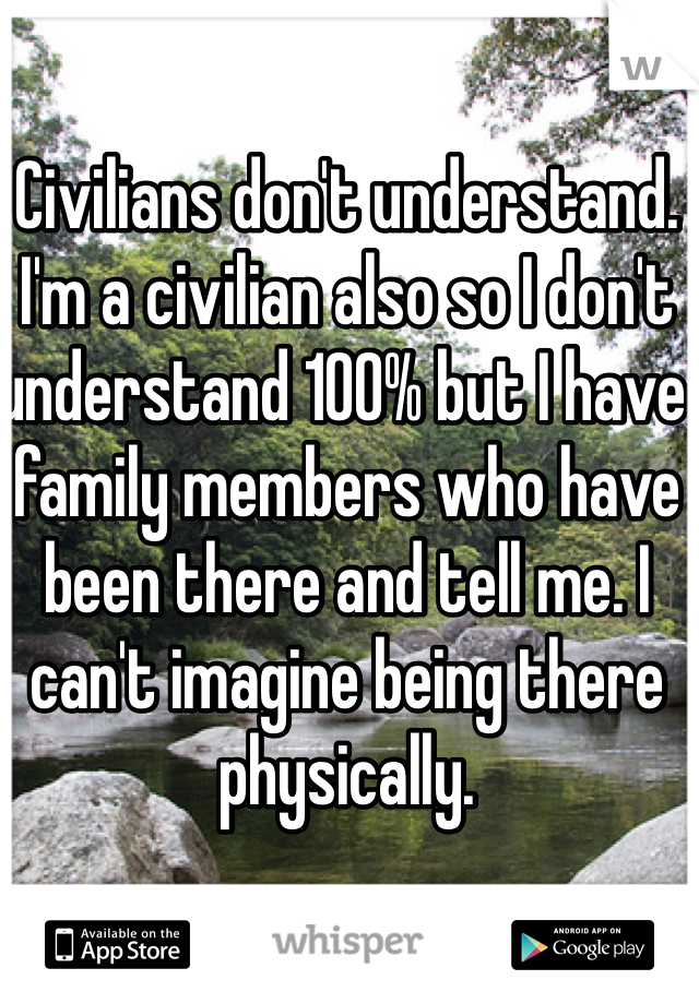 Civilians don't understand. I'm a civilian also so I don't understand 100% but I have family members who have been there and tell me. I can't imagine being there physically.