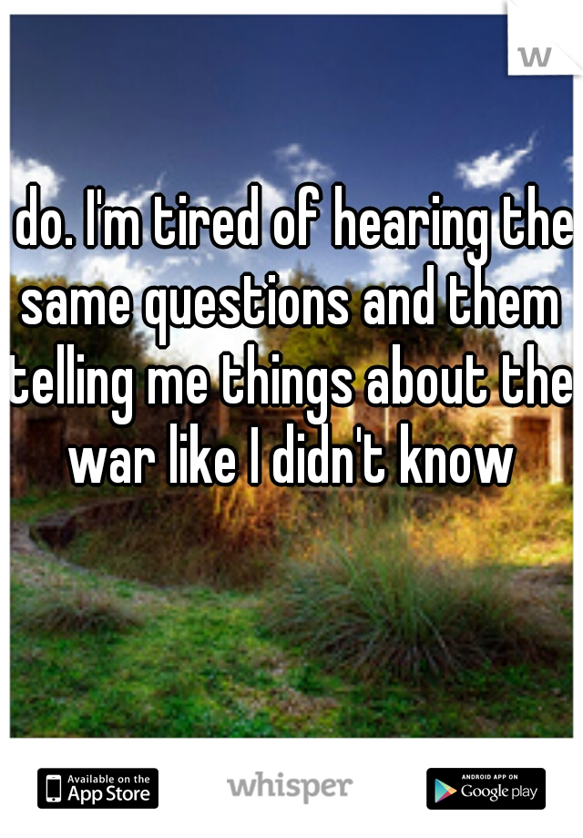 I do. I'm tired of hearing the same questions and them telling me things about the war like I didn't know