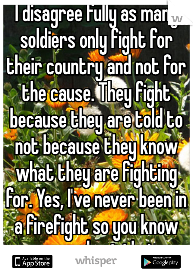 I disagree fully as many soldiers only fight for their country and not for the cause. They fight because they are told to not because they know what they are fighting for. Yes, I've never been in a firefight so you know more about that 