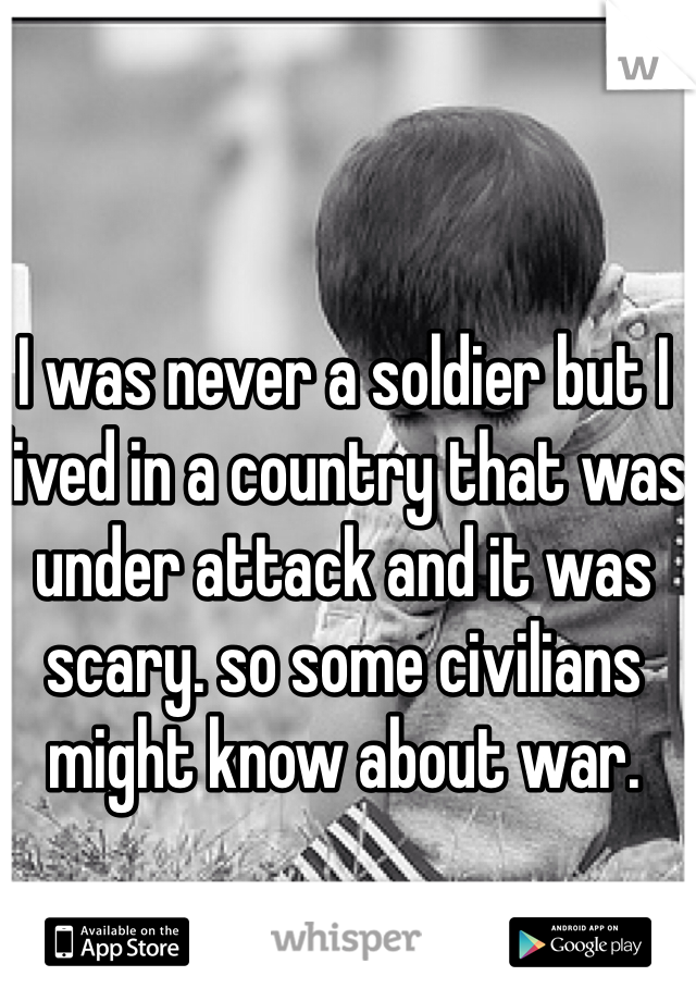 I was never a soldier but I lived in a country that was under attack and it was scary. so some civilians might know about war. 