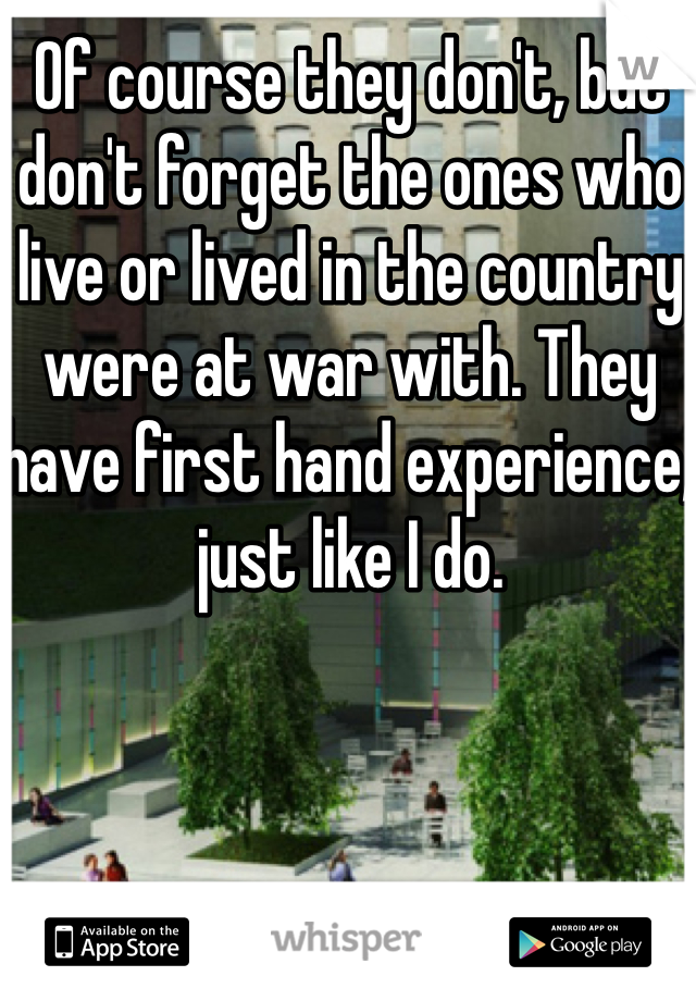 Of course they don't, but don't forget the ones who live or lived in the country were at war with. They have first hand experience, just like I do. 