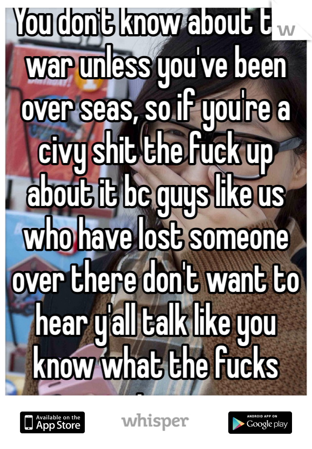 You don't know about the war unless you've been over seas, so if you're a civy shit the fuck up about it bc guys like us who have lost someone over there don't want to hear y'all talk like you know what the fucks going on