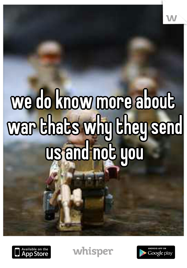 we do know more about war thats why they send us and not you