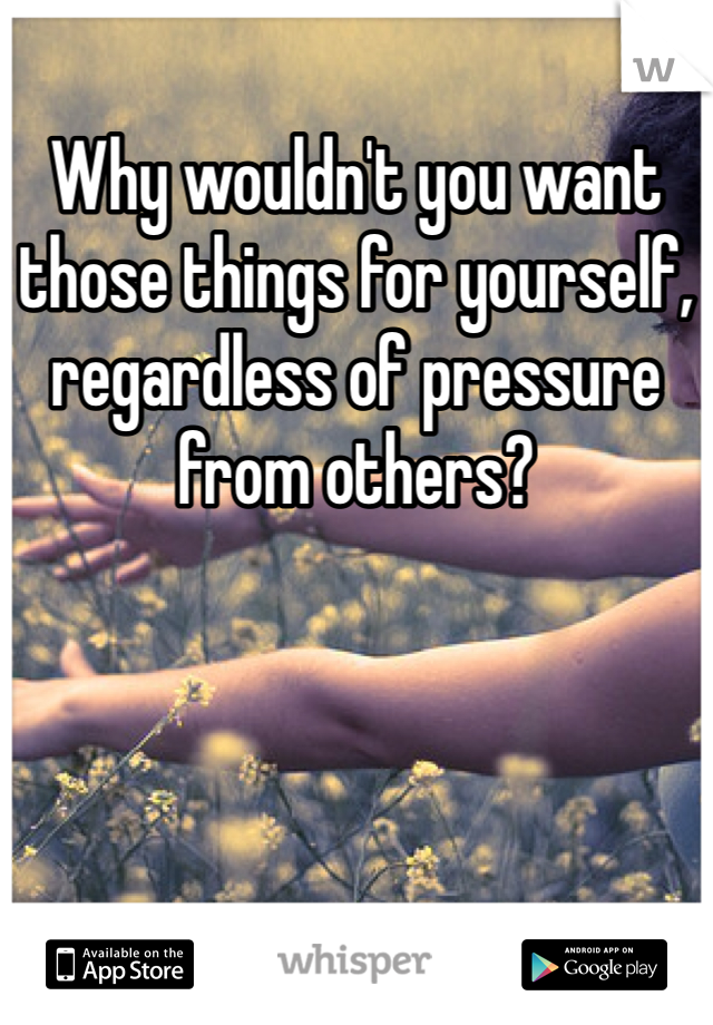 Why wouldn't you want those things for yourself, regardless of pressure from others?