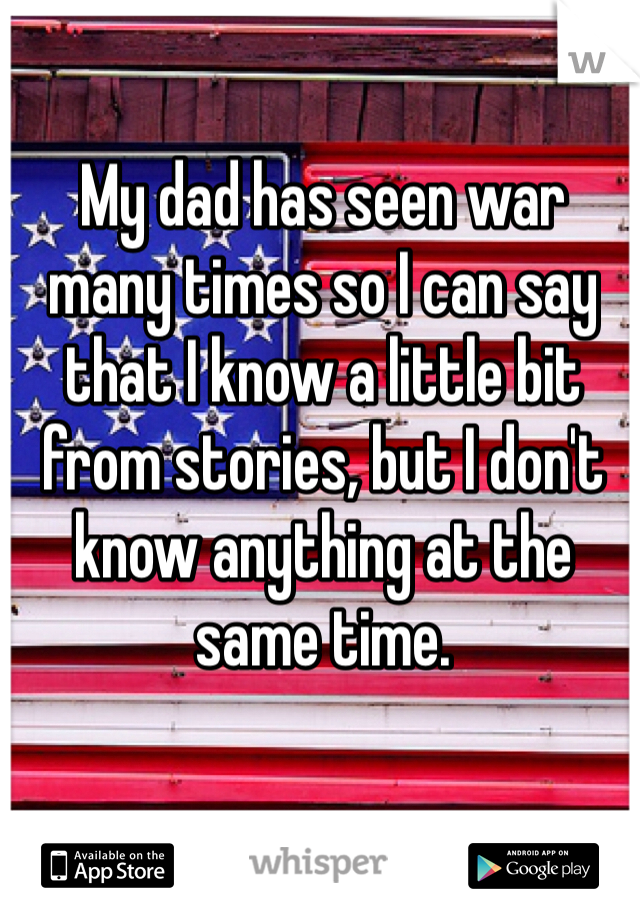 My dad has seen war many times so I can say that I know a little bit from stories, but I don't know anything at the same time. 