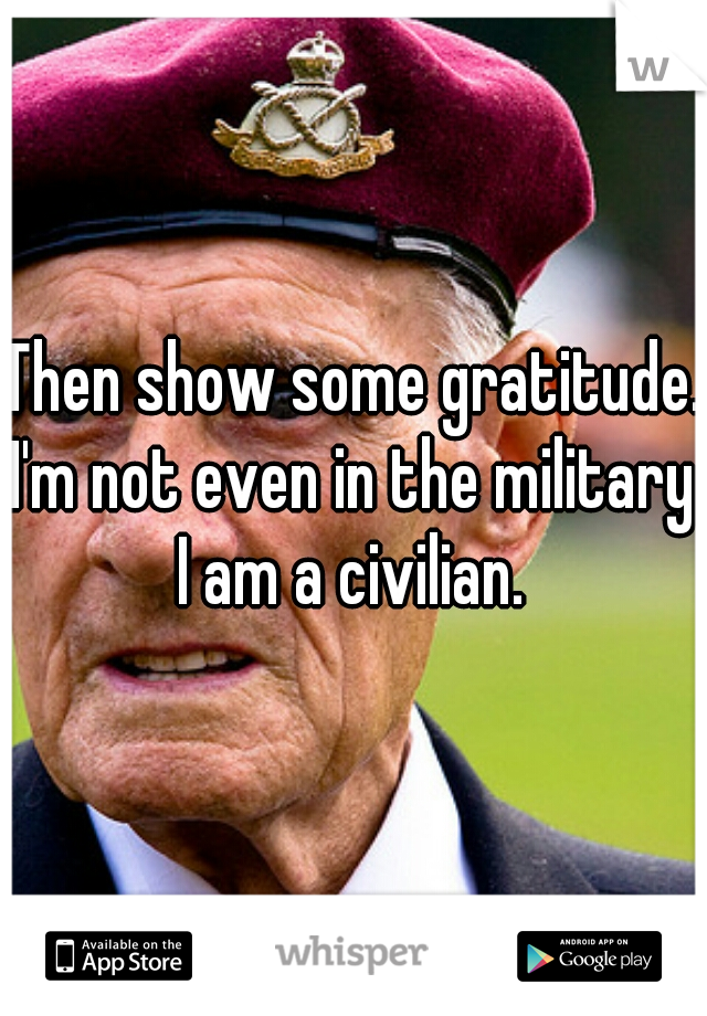 Then show some gratitude. I'm not even in the military. I am a civilian. 