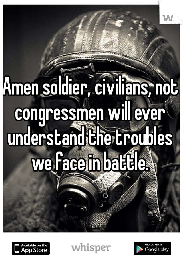 Amen soldier, civilians, not congressmen will ever understand the troubles we face in battle. 